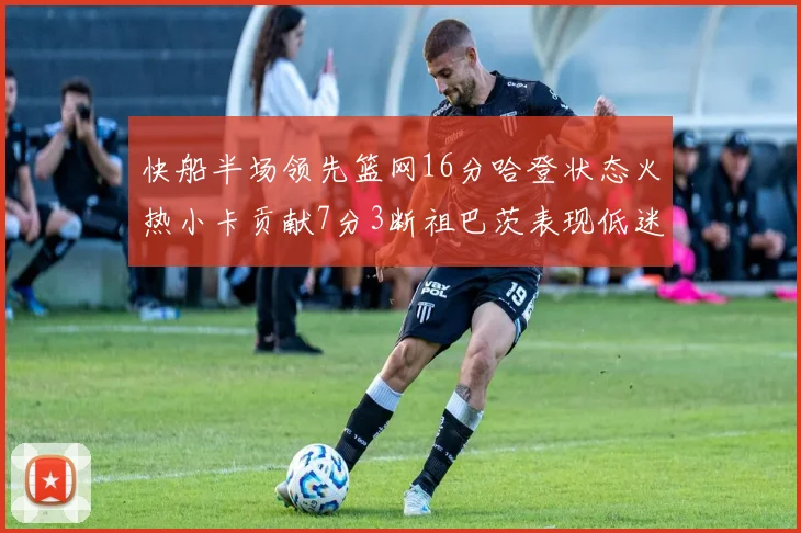 快船半场领先篮网16分哈登状态火热小卡贡献7分3断祖巴茨表现低迷