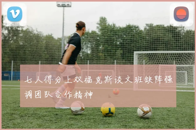 七人得分上双福克斯谈文班缺阵强调团队合作精神