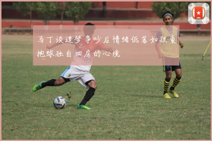 马丁谈追梦争吵后情绪低落如孩童抱球独自回房的心境