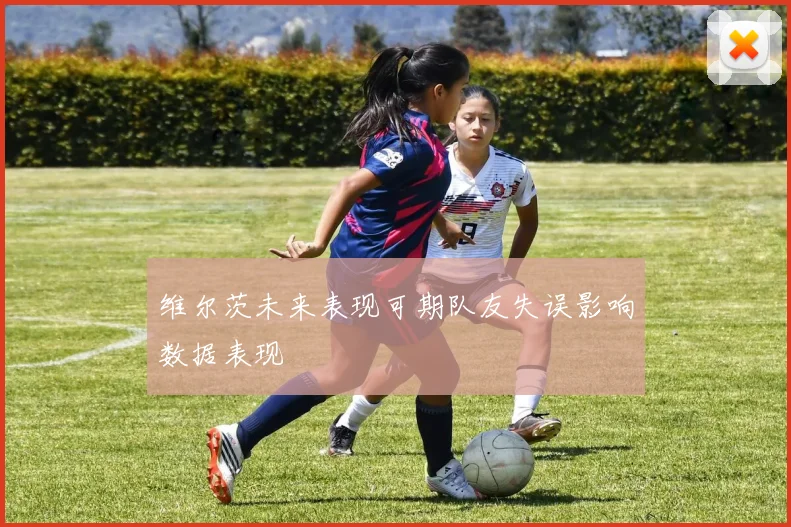 维尔茨未来表现可期队友失误影响数据表现