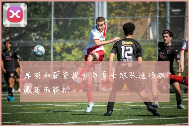 库明加薪资提升与勇士球队选项双赢局面解析