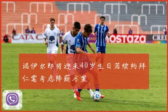 诺伊尔即将迎来40岁生日若续约拜仁需考虑降薪方案