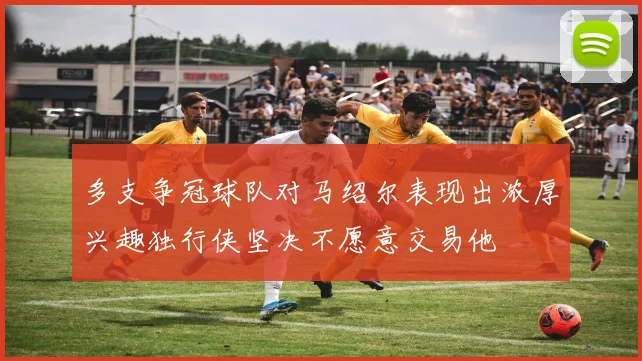 多支争冠球队对马绍尔表现出浓厚兴趣独行侠坚决不愿意交易他
