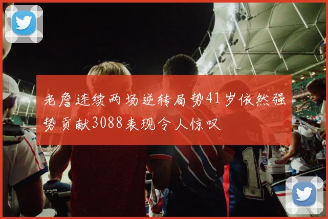 老詹连续两场逆转局势41岁依然强势贡献3088表现令人惊叹