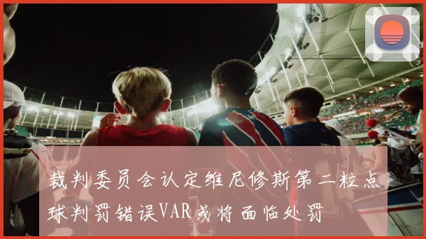 裁判委员会认定维尼修斯第二粒点球判罚错误VAR或将面临处罚