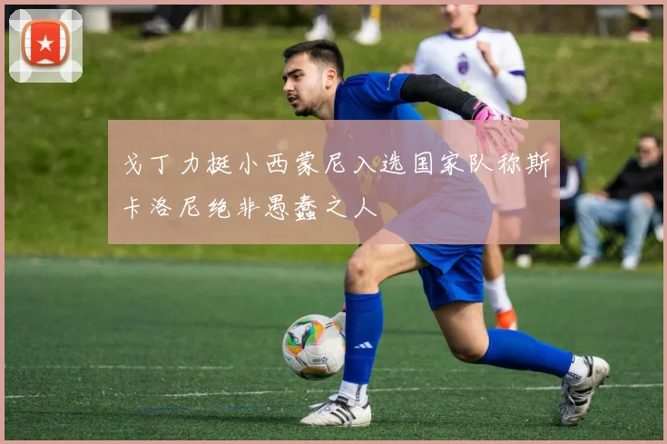 戈丁力挺小西蒙尼入选国家队称斯卡洛尼绝非愚蠢之人