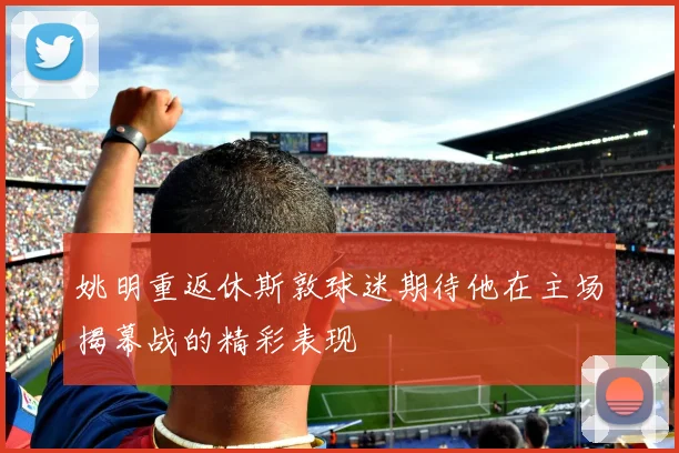 姚明重返休斯敦球迷期待他在主场揭幕战的精彩表现