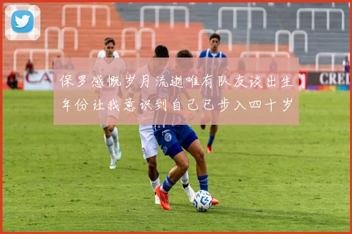 保罗感慨岁月流逝唯有队友谈出生年份让我意识到自己已步入四十岁