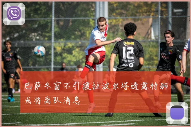 巴萨冬窗不引援拉波尔塔透露特狮或将离队消息