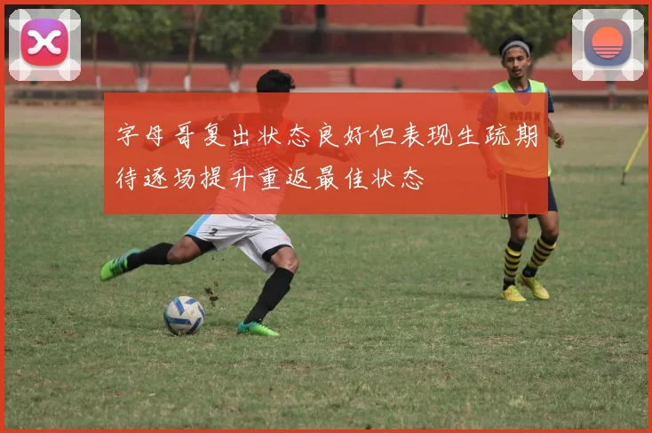 字母哥复出状态良好但表现生疏期待逐场提升重返最佳状态