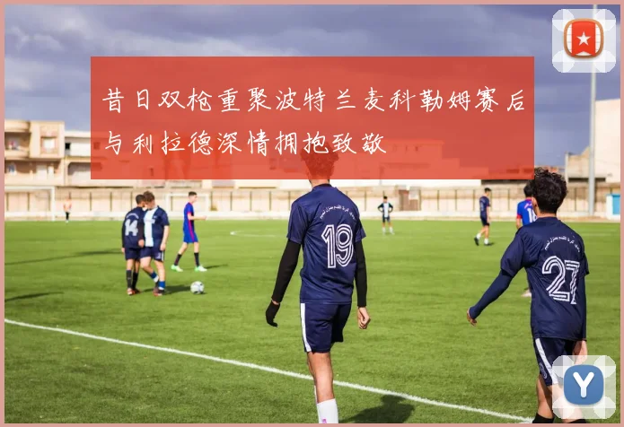 昔日双枪重聚波特兰麦科勒姆赛后与利拉德深情拥抱致敬