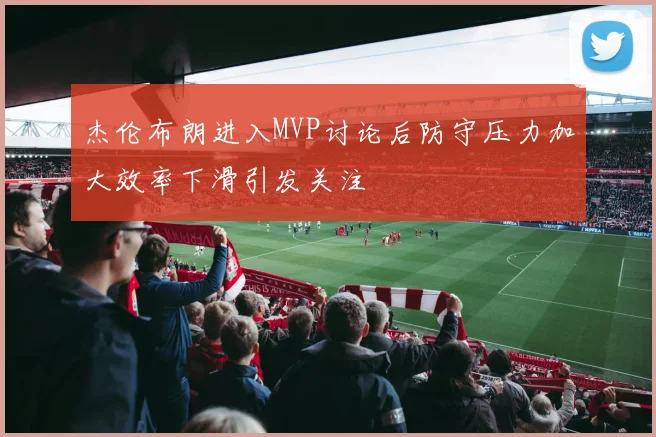 杰伦布朗进入MVP讨论后防守压力加大效率下滑引发关注