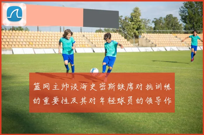 篮网主帅谈海史密斯缺席对抗训练的重要性及其对年轻球员的领导作用