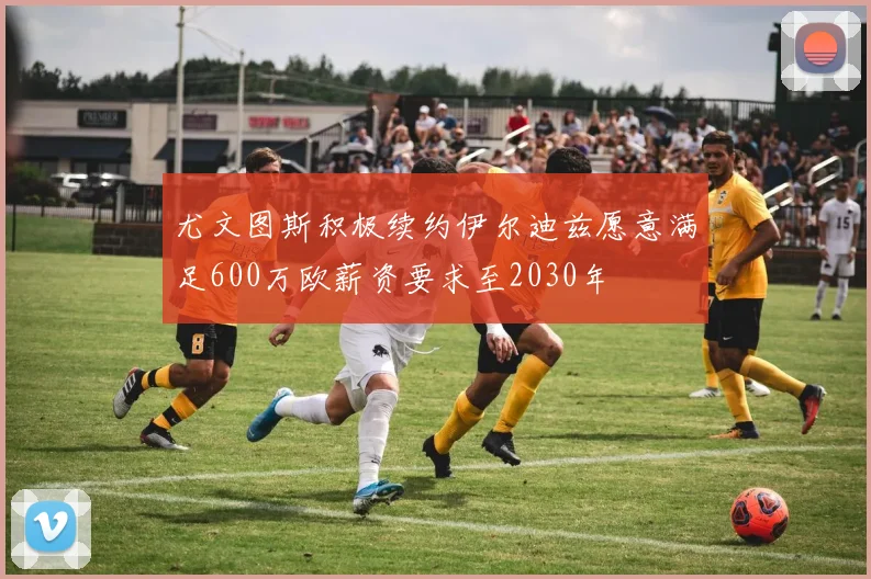 尤文图斯积极续约伊尔迪兹愿意满足600万欧薪资要求至2030年