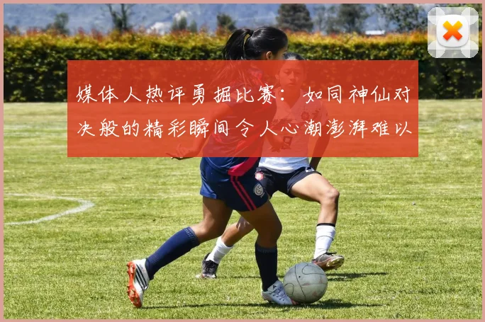 媒体人热评勇掘比赛：如同神仙对决般的精彩瞬间令人心潮澎湃难以忘怀