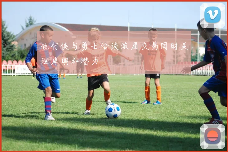 独行侠与勇士洽谈浓眉交易同时关注库明加潜力