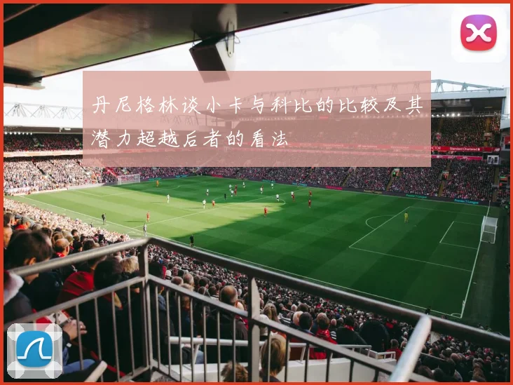 丹尼格林谈小卡与科比的比较及其潜力超越后者的看法
