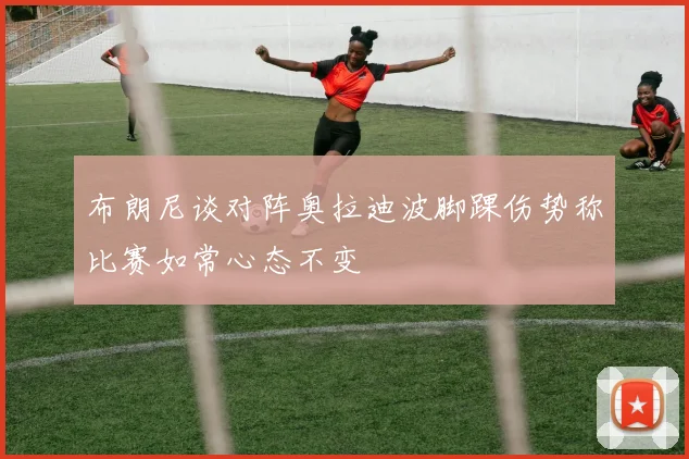 布朗尼谈对阵奥拉迪波脚踝伤势称比赛如常心态不变
