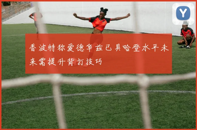 香波特称爱德华兹已具哈登水平未来需提升背打技巧