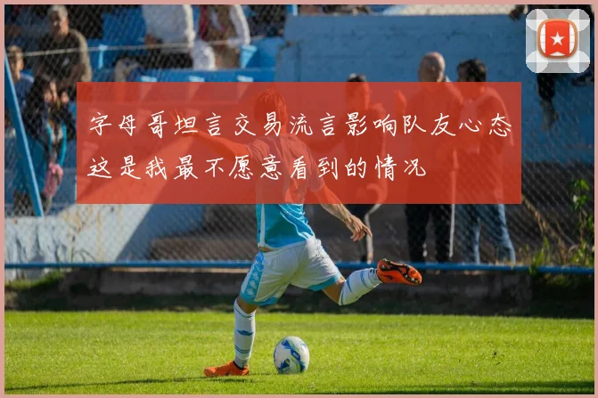 字母哥坦言交易流言影响队友心态这是我最不愿意看到的情况