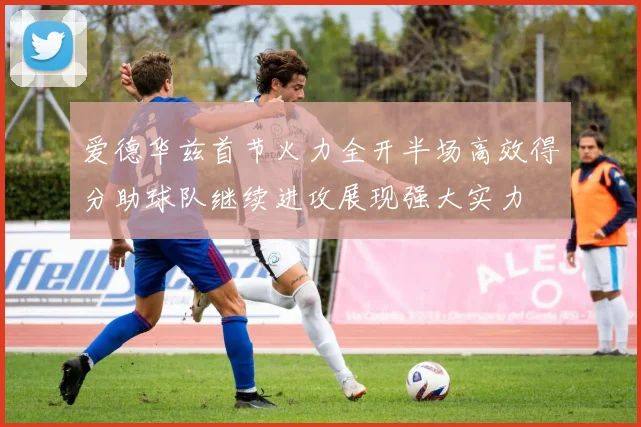 爱德华兹首节火力全开半场高效得分助球队继续进攻展现强大实力