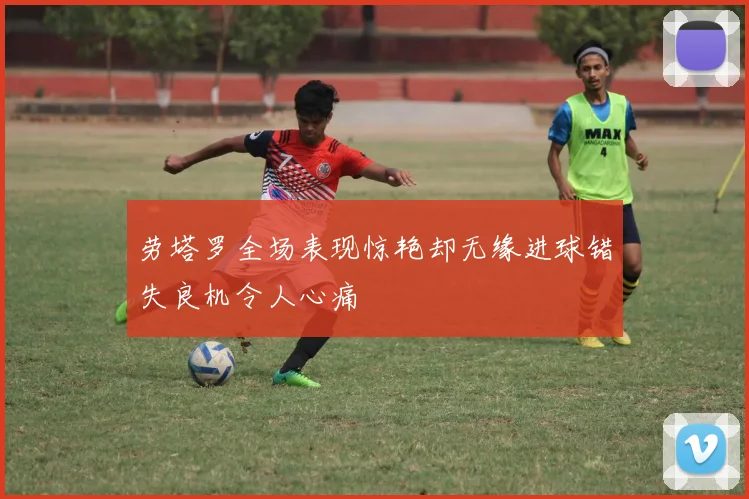 劳塔罗全场表现惊艳却无缘进球错失良机令人心痛