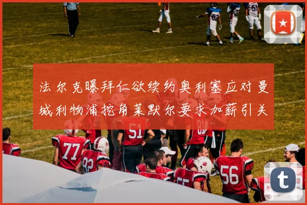 法尔克曝拜仁欲续约奥利塞应对曼城利物浦挖角莱默尔要求加薪引关注