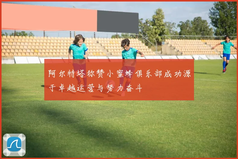 阿尔特塔称赞小蜜蜂俱乐部成功源于卓越运营与努力奋斗