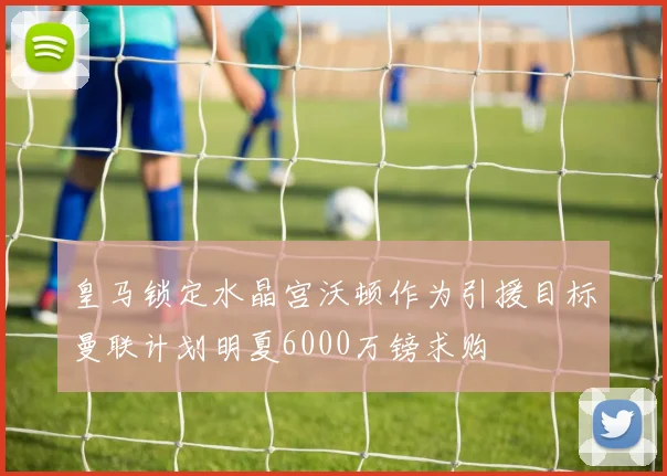 皇马锁定水晶宫沃顿作为引援目标曼联计划明夏6000万镑求购