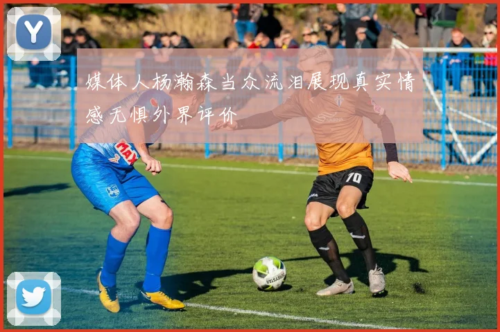 媒体人杨瀚森当众流泪展现真实情感无惧外界评价