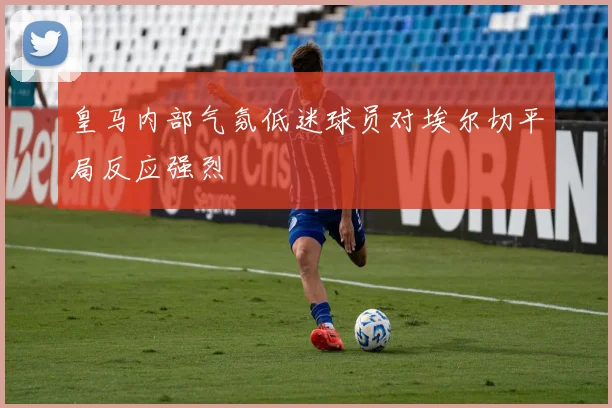 皇马内部气氛低迷球员对埃尔切平局反应强烈