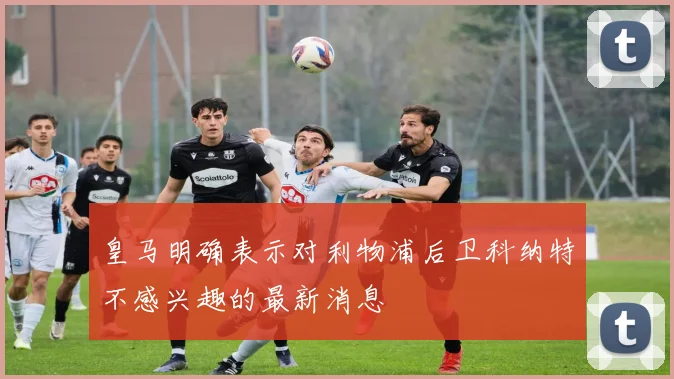 皇马明确表示对利物浦后卫科纳特不感兴趣的最新消息