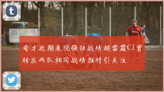奇才近期表现强劲战绩超雷霆CJ曾转发两队相同战绩推特引关注