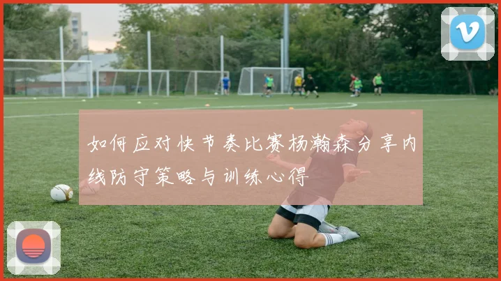 如何应对快节奏比赛杨瀚森分享内线防守策略与训练心得