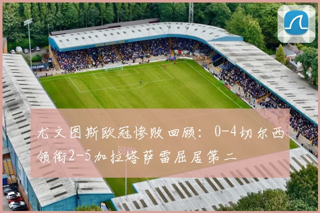 尤文图斯欧冠惨败回顾：0-4切尔西领衔2-5加拉塔萨雷屈居第二