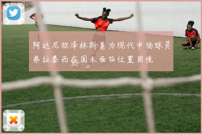 阿达尼称泽林斯基为现代中场球员弗拉泰西在国米面临位置困境