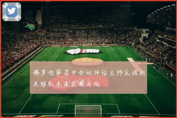 佛罗伦萨召开会议评估主帅瓦诺利及球队未来发展方向